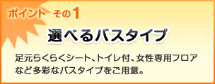 ポイント  その1 選べるバスタイプ 足元らくらくシート、トイレ付、女性専用フロアなど多彩なバスタイプをご用意。