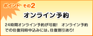 ポイント その2 オンライン予約 24時間オンライン予約が可能! オンライン予約での往復同時申込みには、往復割引あり!